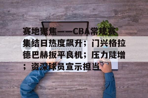 赛地聚焦——CBA常规赛集结日热度飙升；门兴格拉德巴赫扳平良机；压力陡增；资深球员宣示担当的简单介绍