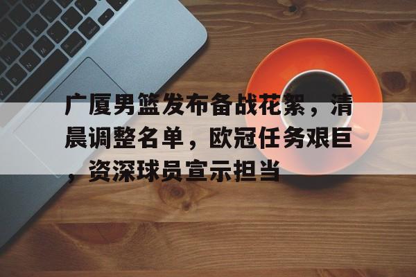 广厦男篮发布备战花絮，清晨调整名单，欧冠任务艰巨，资深球员宣示担当(2025欧冠球队名单)