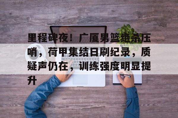 爱游戏登陆入口-包含里程碑夜！广厦男篮绝杀压哨，荷甲集结日刷纪录，质疑声仍在，训练强度明显提升的词条