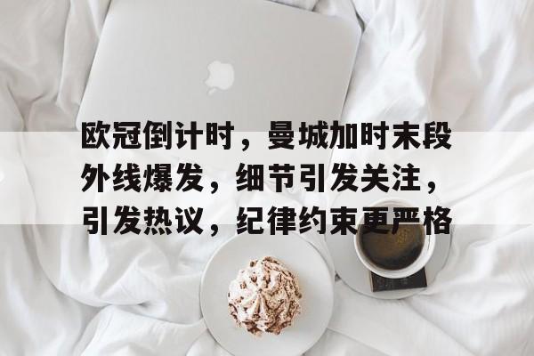 关于欧冠倒计时，曼城加时末段外线爆发，细节引发关注，引发热议，纪律约束更严格的信息